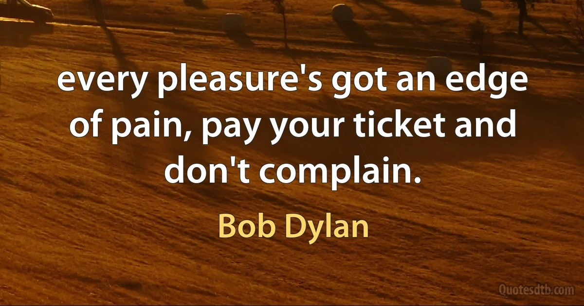 every pleasure's got an edge of pain, pay your ticket and don't complain. (Bob Dylan)