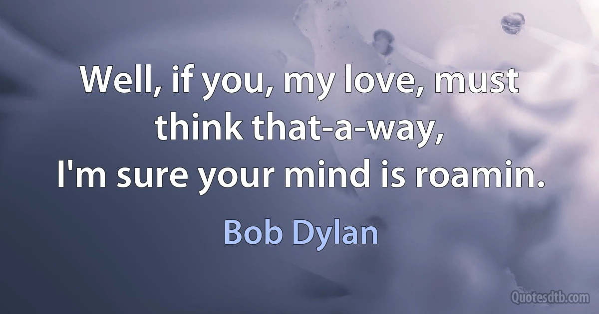 Well, if you, my love, must think that-a-way,
I'm sure your mind is roamin. (Bob Dylan)