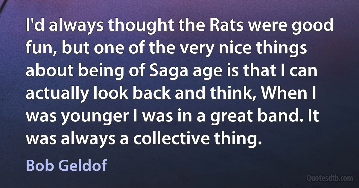 I'd always thought the Rats were good fun, but one of the very nice things about being of Saga age is that I can actually look back and think, When I was younger I was in a great band. It was always a collective thing. (Bob Geldof)