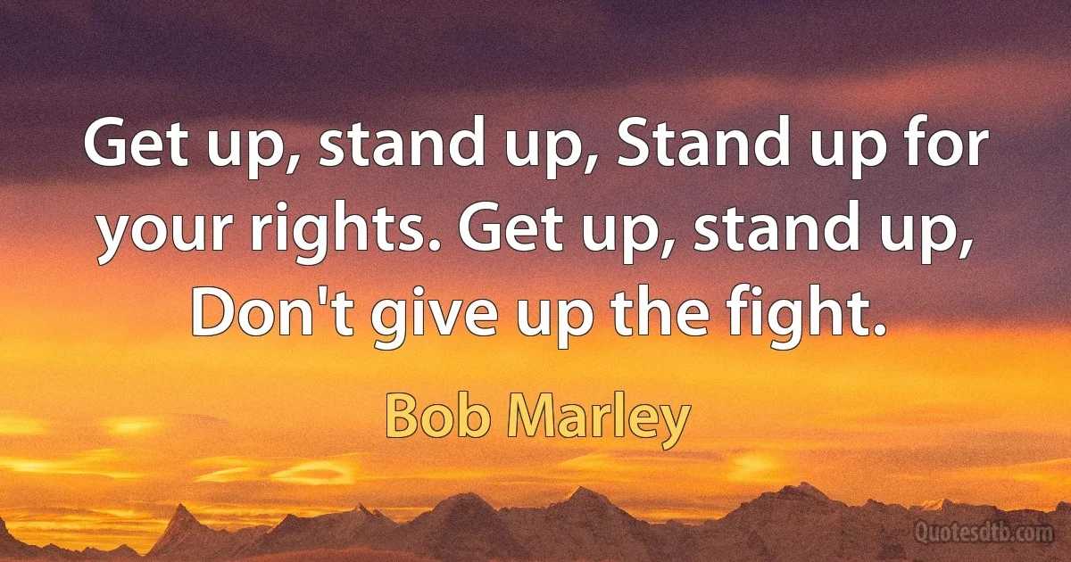 Get up, stand up, Stand up for your rights. Get up, stand up, Don't give up the fight. (Bob Marley)