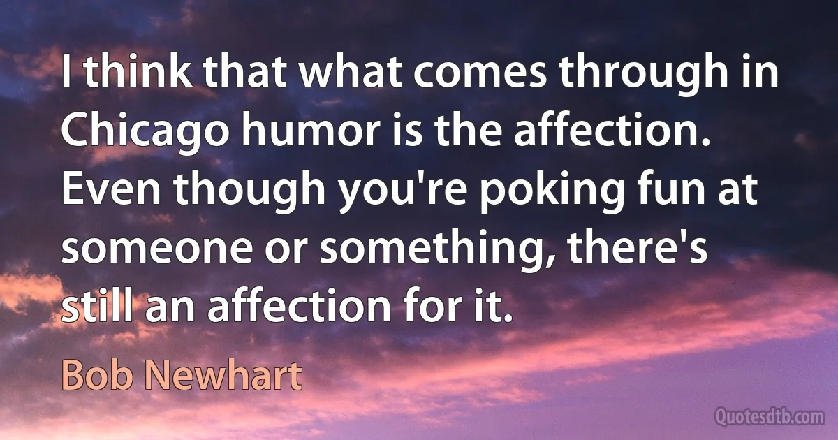 I think that what comes through in Chicago humor is the affection. Even though you're poking fun at someone or something, there's still an affection for it. (Bob Newhart)