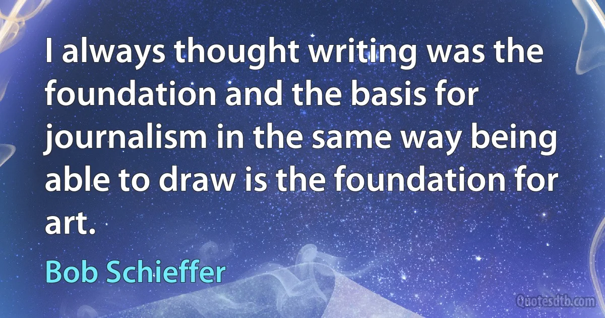 I always thought writing was the foundation and the basis for journalism in the same way being able to draw is the foundation for art. (Bob Schieffer)