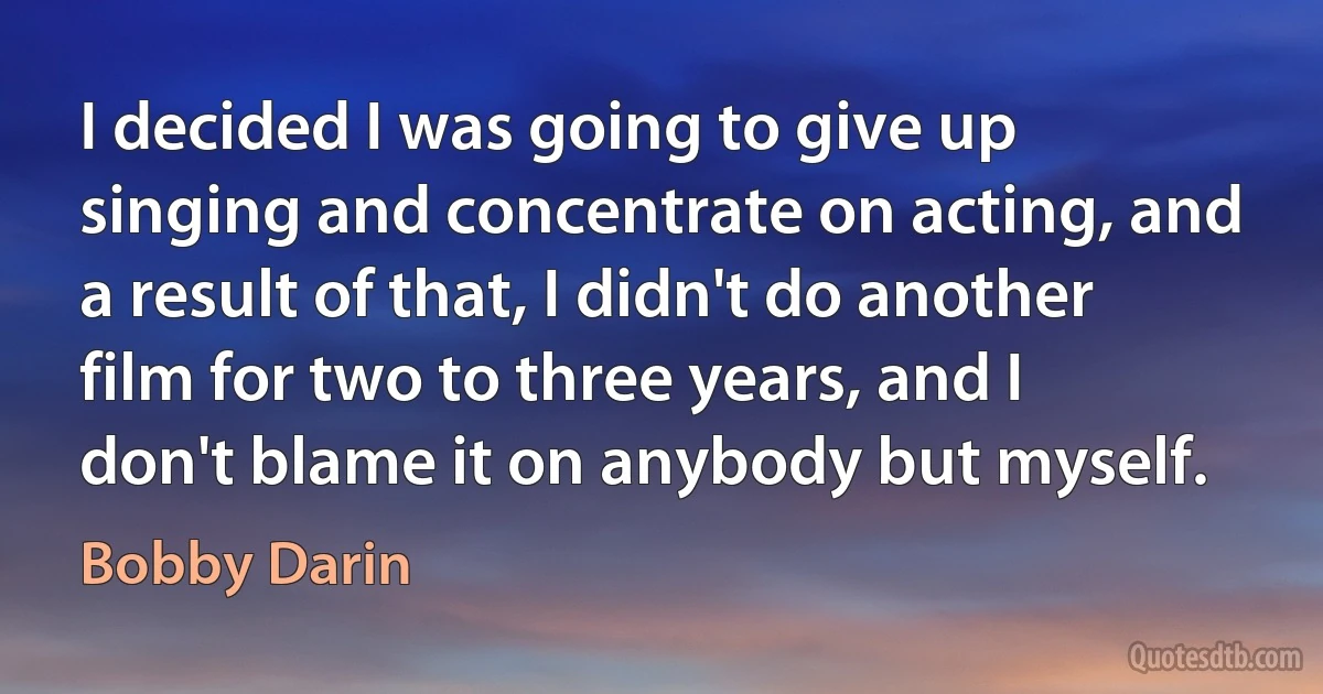 I decided I was going to give up singing and concentrate on acting, and a result of that, I didn't do another film for two to three years, and I don't blame it on anybody but myself. (Bobby Darin)