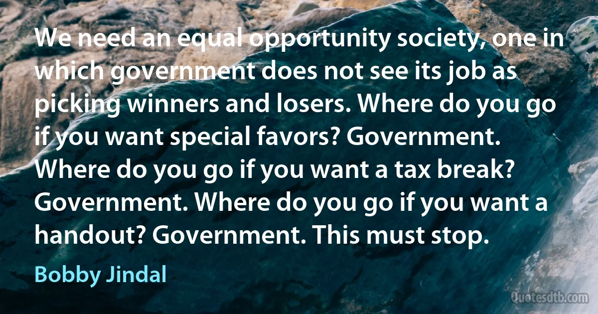 We need an equal opportunity society, one in which government does not see its job as picking winners and losers. Where do you go if you want special favors? Government. Where do you go if you want a tax break? Government. Where do you go if you want a handout? Government. This must stop. (Bobby Jindal)