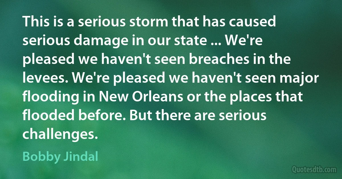 This is a serious storm that has caused serious damage in our state ... We're pleased we haven't seen breaches in the levees. We're pleased we haven't seen major flooding in New Orleans or the places that flooded before. But there are serious challenges. (Bobby Jindal)