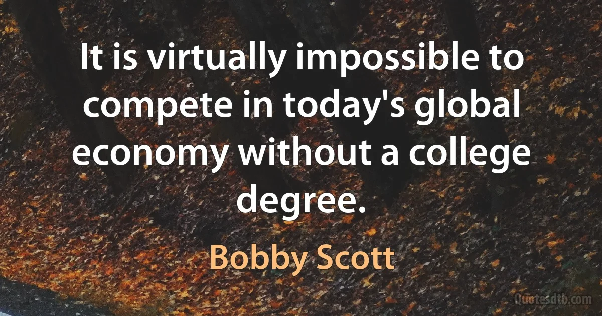 It is virtually impossible to compete in today's global economy without a college degree. (Bobby Scott)