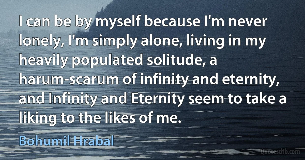 I can be by myself because I'm never lonely, I'm simply alone, living in my heavily populated solitude, a harum-scarum of infinity and eternity, and Infinity and Eternity seem to take a liking to the likes of me. (Bohumil Hrabal)