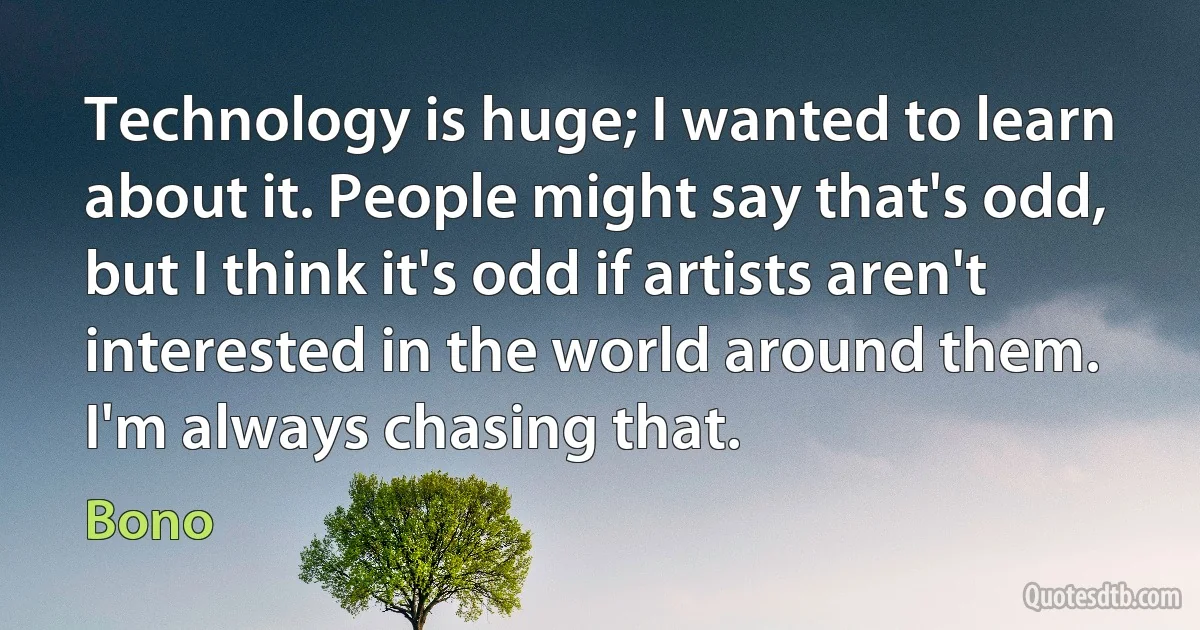 Technology is huge; I wanted to learn about it. People might say that's odd, but I think it's odd if artists aren't interested in the world around them. I'm always chasing that. (Bono)