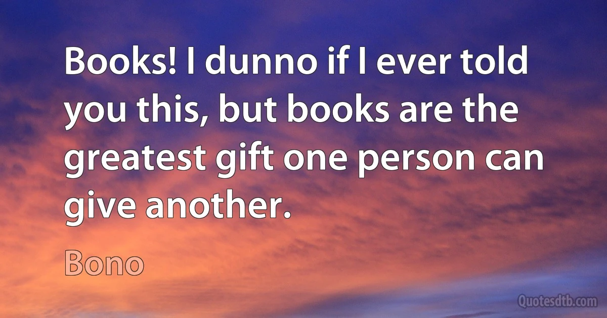 Books! I dunno if I ever told you this, but books are the greatest gift one person can give another. (Bono)