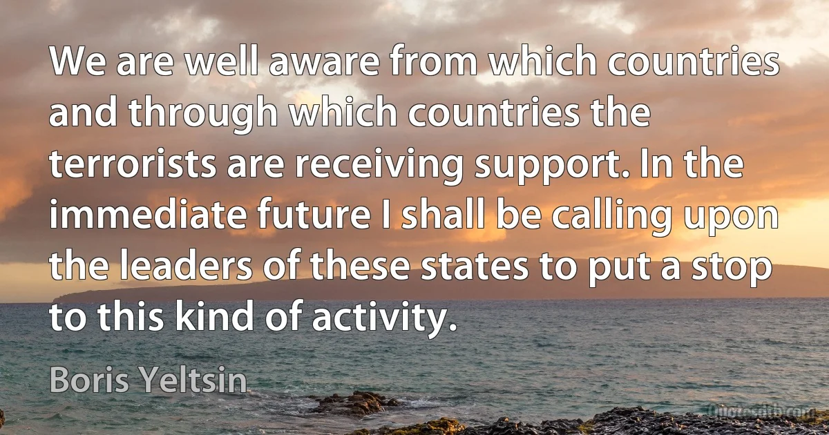 We are well aware from which countries and through which countries the terrorists are receiving support. In the immediate future I shall be calling upon the leaders of these states to put a stop to this kind of activity. (Boris Yeltsin)