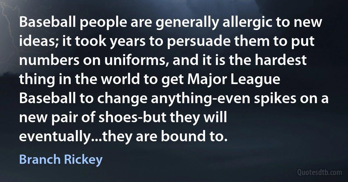 Baseball people are generally allergic to new ideas; it took years to persuade them to put numbers on uniforms, and it is the hardest thing in the world to get Major League Baseball to change anything-even spikes on a new pair of shoes-but they will eventually...they are bound to. (Branch Rickey)