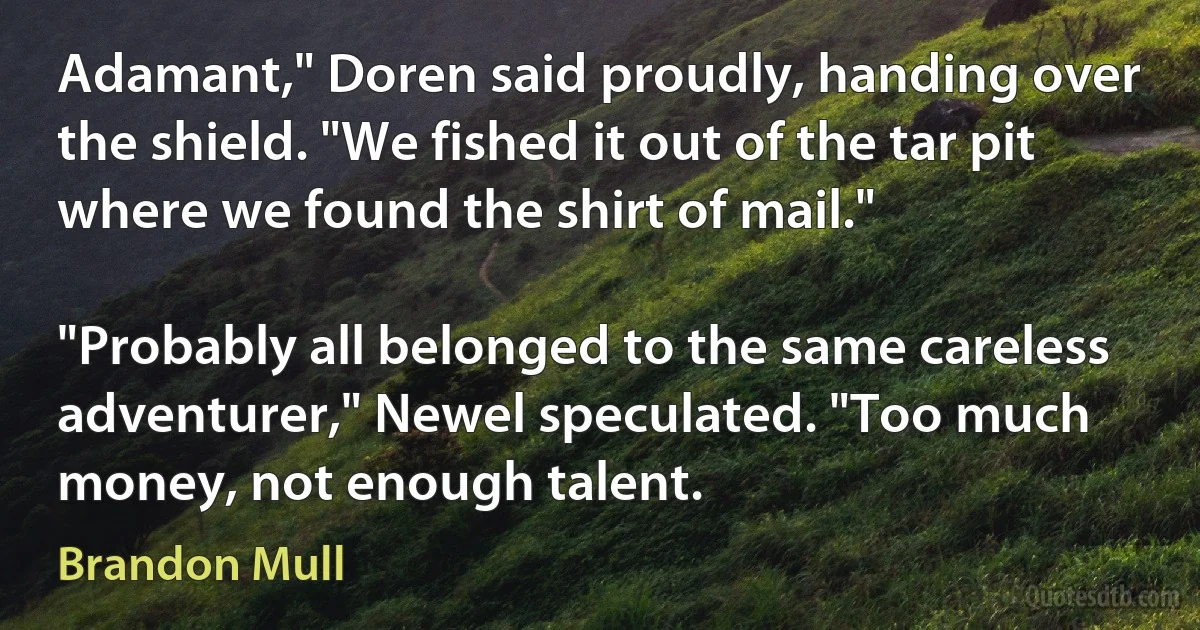 Adamant," Doren said proudly, handing over the shield. "We fished it out of the tar pit where we found the shirt of mail."

"Probably all belonged to the same careless adventurer," Newel speculated. "Too much money, not enough talent. (Brandon Mull)