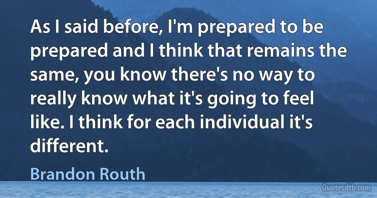 As I said before, I'm prepared to be prepared and I think that remains the same, you know there's no way to really know what it's going to feel like. I think for each individual it's different. (Brandon Routh)