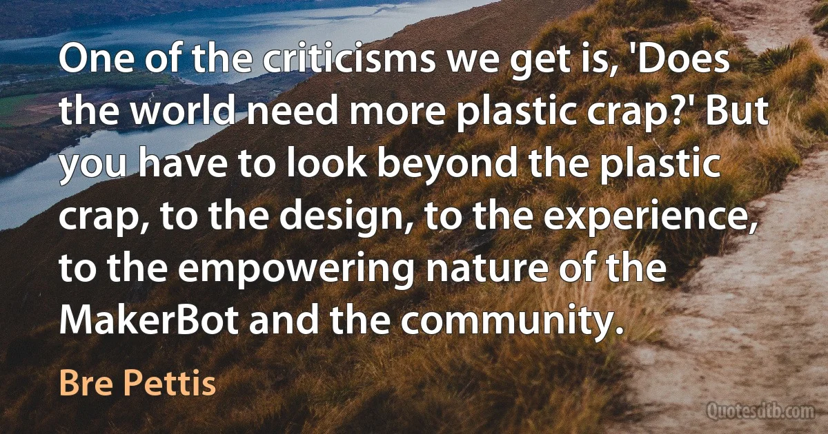 One of the criticisms we get is, 'Does the world need more plastic crap?' But you have to look beyond the plastic crap, to the design, to the experience, to the empowering nature of the MakerBot and the community. (Bre Pettis)