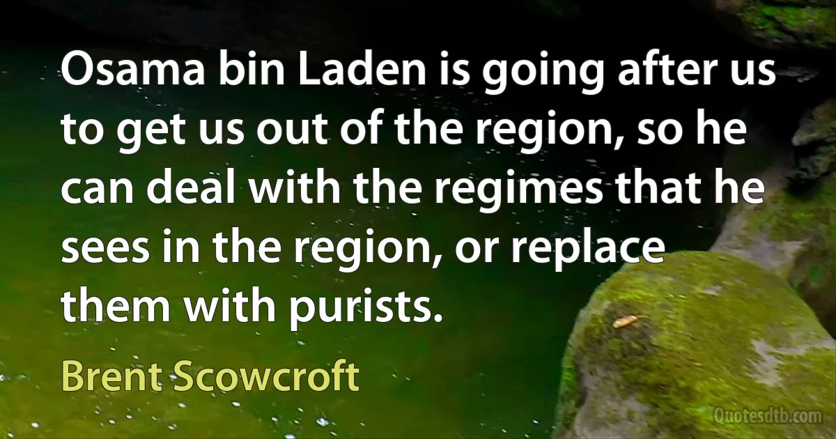 Osama bin Laden is going after us to get us out of the region, so he can deal with the regimes that he sees in the region, or replace them with purists. (Brent Scowcroft)