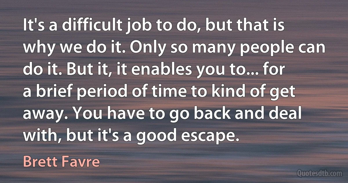 It's a difficult job to do, but that is why we do it. Only so many people can do it. But it, it enables you to... for a brief period of time to kind of get away. You have to go back and deal with, but it's a good escape. (Brett Favre)