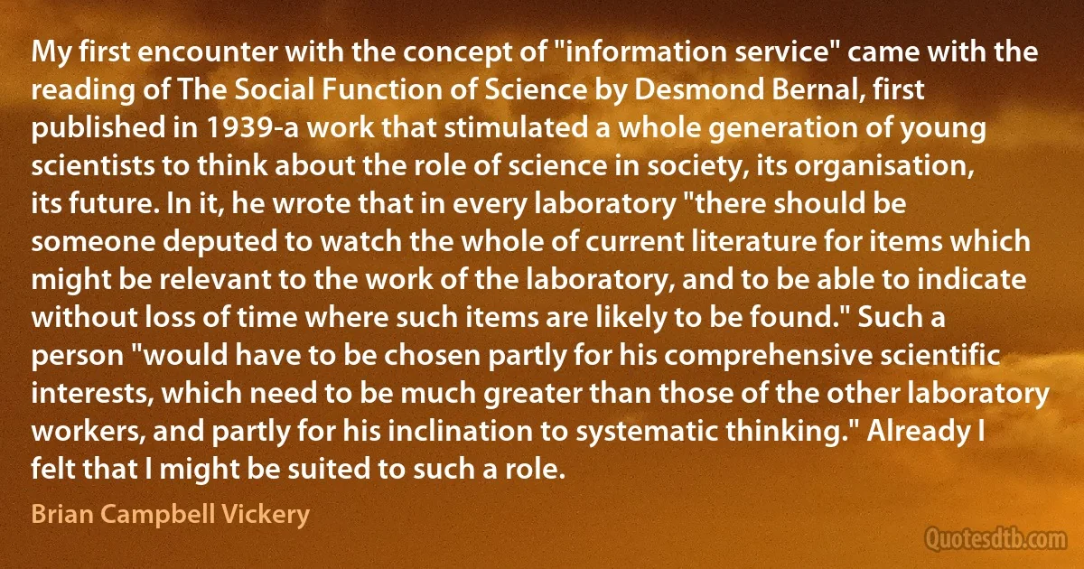 My first encounter with the concept of "information service" came with the reading of The Social Function of Science by Desmond Bernal, first published in 1939-a work that stimulated a whole generation of young scientists to think about the role of science in society, its organisation, its future. In it, he wrote that in every laboratory "there should be someone deputed to watch the whole of current literature for items which might be relevant to the work of the laboratory, and to be able to indicate without loss of time where such items are likely to be found." Such a person "would have to be chosen partly for his comprehensive scientific interests, which need to be much greater than those of the other laboratory workers, and partly for his inclination to systematic thinking." Already I felt that I might be suited to such a role. (Brian Campbell Vickery)