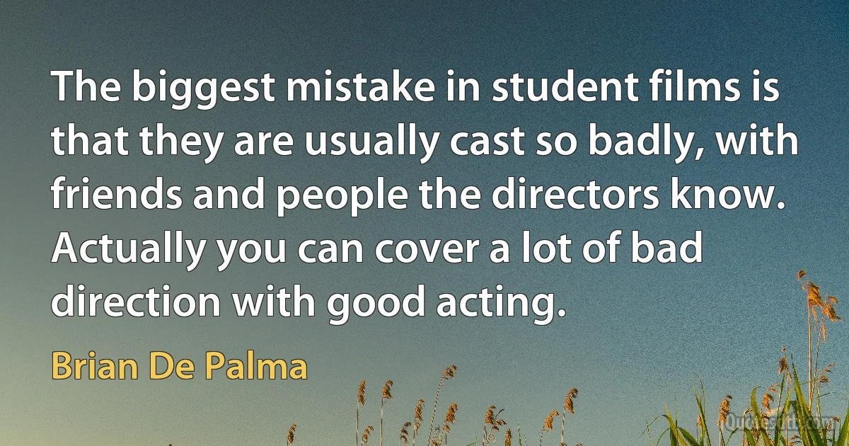 The biggest mistake in student films is that they are usually cast so badly, with friends and people the directors know. Actually you can cover a lot of bad direction with good acting. (Brian De Palma)