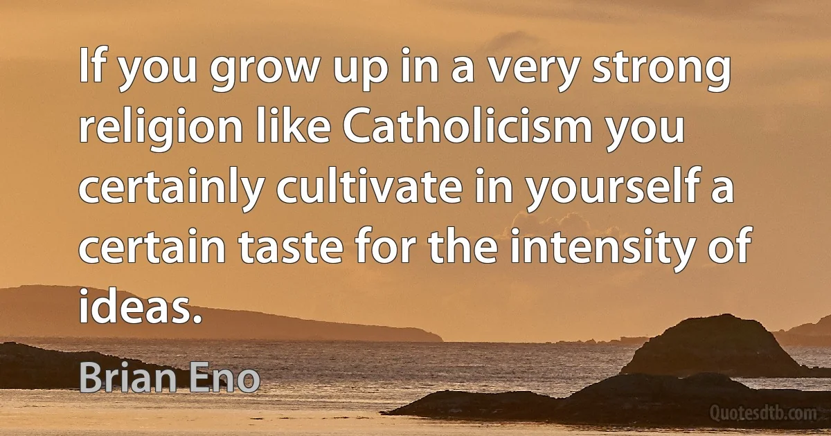 If you grow up in a very strong religion like Catholicism you certainly cultivate in yourself a certain taste for the intensity of ideas. (Brian Eno)