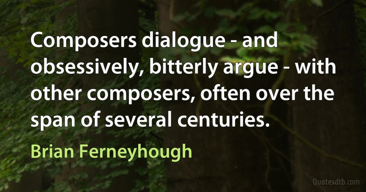 Composers dialogue - and obsessively, bitterly argue - with other composers, often over the span of several centuries. (Brian Ferneyhough)