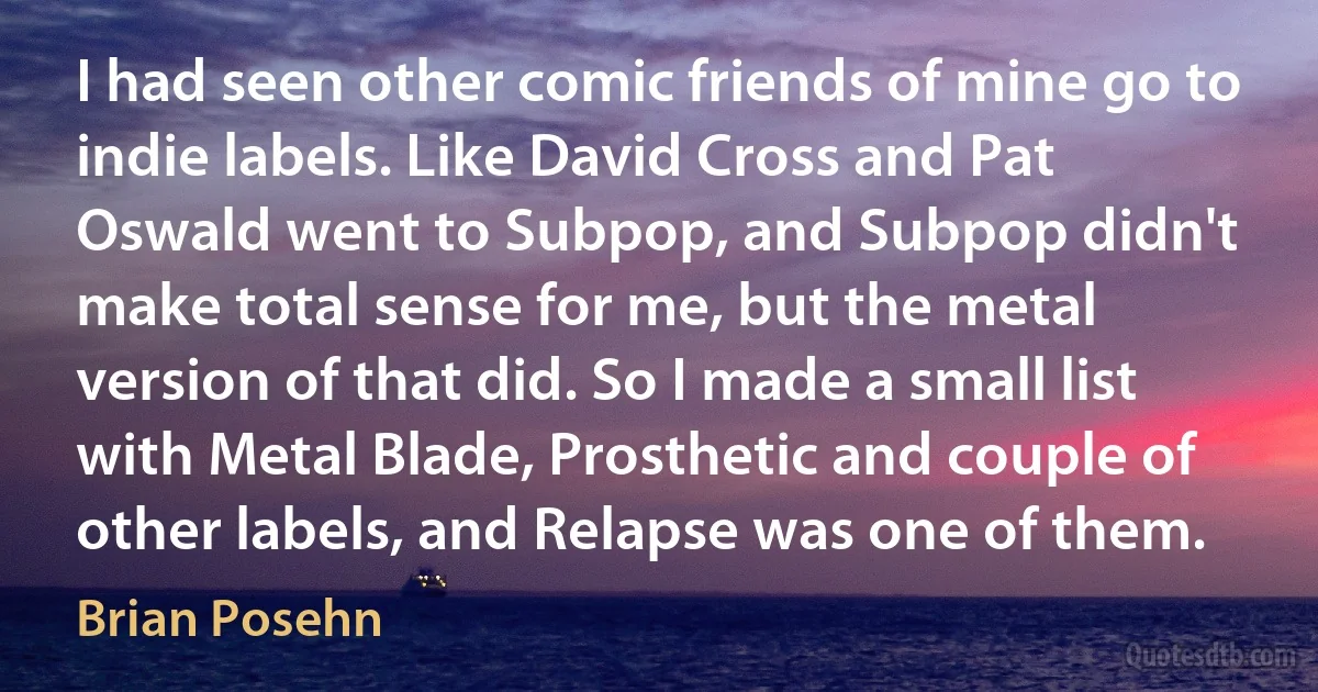 I had seen other comic friends of mine go to indie labels. Like David Cross and Pat Oswald went to Subpop, and Subpop didn't make total sense for me, but the metal version of that did. So I made a small list with Metal Blade, Prosthetic and couple of other labels, and Relapse was one of them. (Brian Posehn)