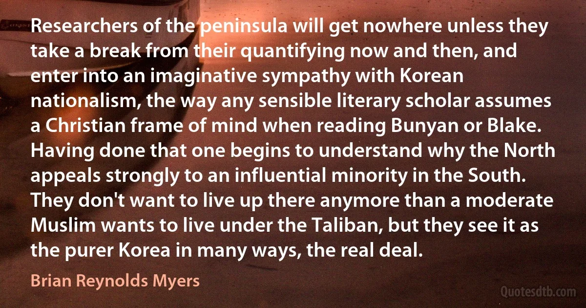 Researchers of the peninsula will get nowhere unless they take a break from their quantifying now and then, and enter into an imaginative sympathy with Korean nationalism, the way any sensible literary scholar assumes a Christian frame of mind when reading Bunyan or Blake. Having done that one begins to understand why the North appeals strongly to an influential minority in the South. They don't want to live up there anymore than a moderate Muslim wants to live under the Taliban, but they see it as the purer Korea in many ways, the real deal. (Brian Reynolds Myers)