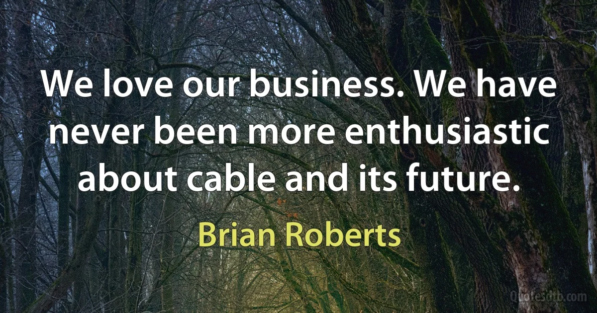 We love our business. We have never been more enthusiastic about cable and its future. (Brian Roberts)