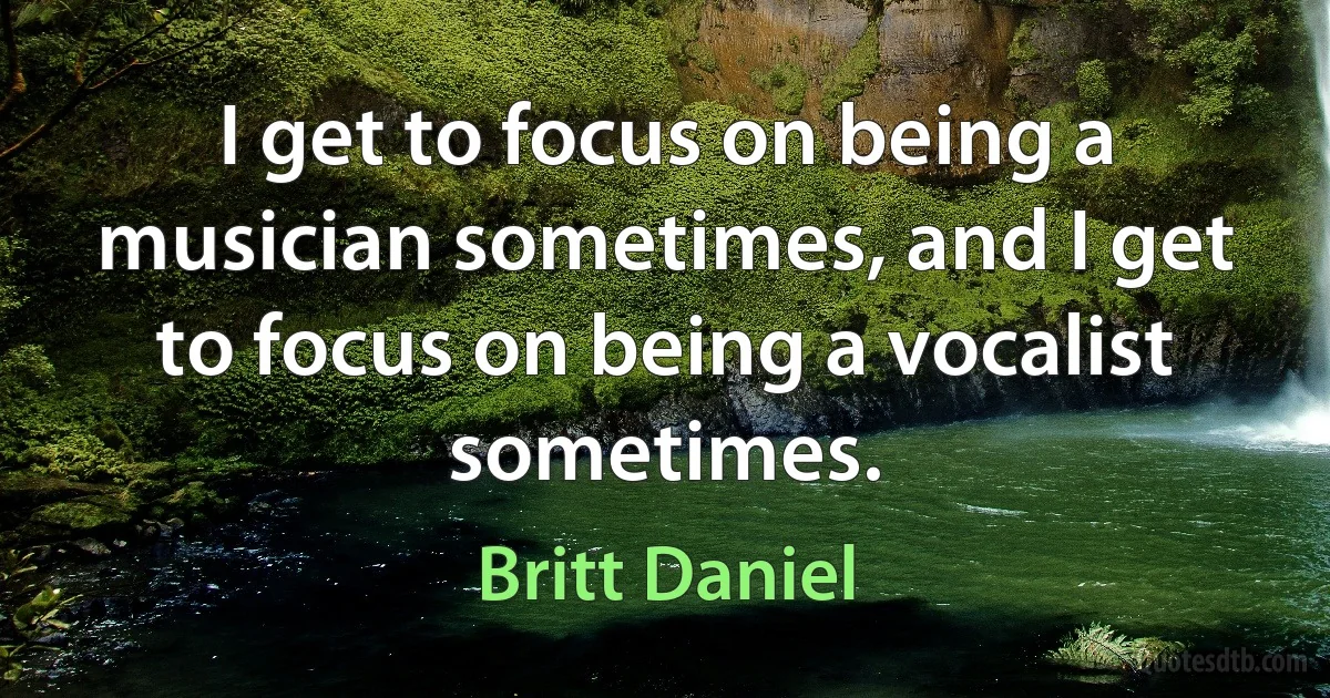 I get to focus on being a musician sometimes, and I get to focus on being a vocalist sometimes. (Britt Daniel)