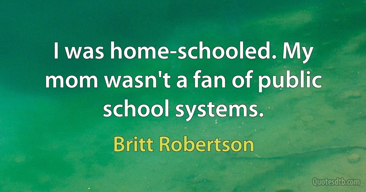 I was home-schooled. My mom wasn't a fan of public school systems. (Britt Robertson)