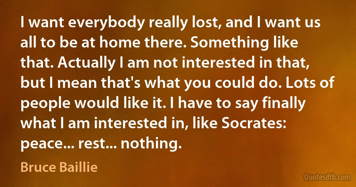 I want everybody really lost, and I want us all to be at home there. Something like that. Actually I am not interested in that, but I mean that's what you could do. Lots of people would like it. I have to say finally what I am interested in, like Socrates: peace... rest... nothing. (Bruce Baillie)