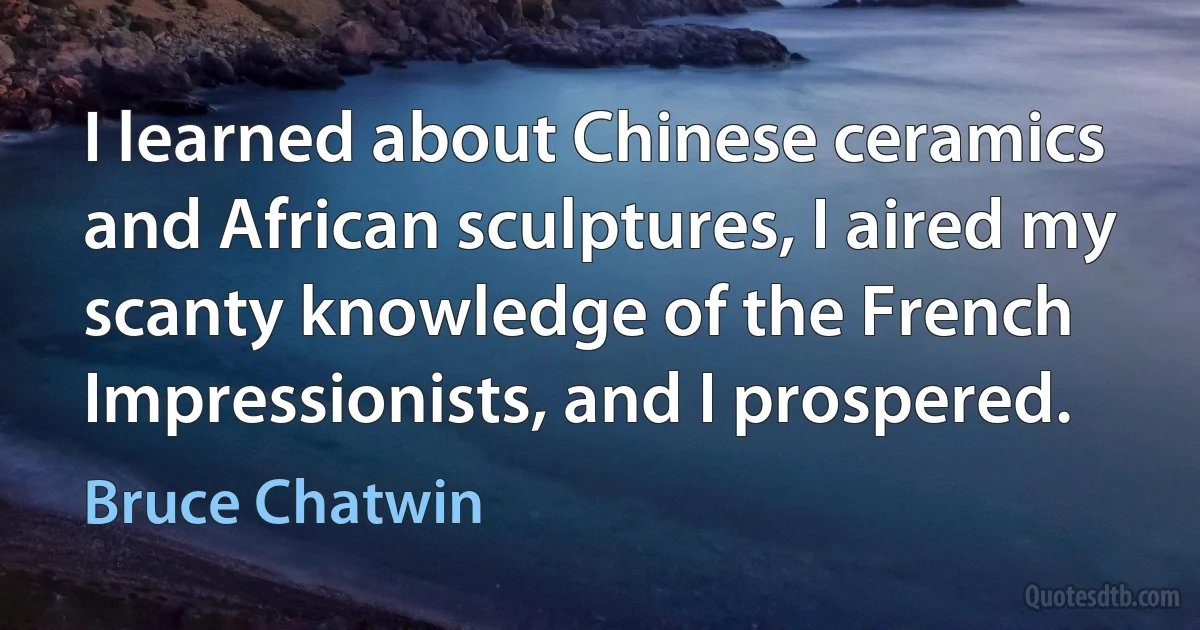 I learned about Chinese ceramics and African sculptures, I aired my scanty knowledge of the French Impressionists, and I prospered. (Bruce Chatwin)