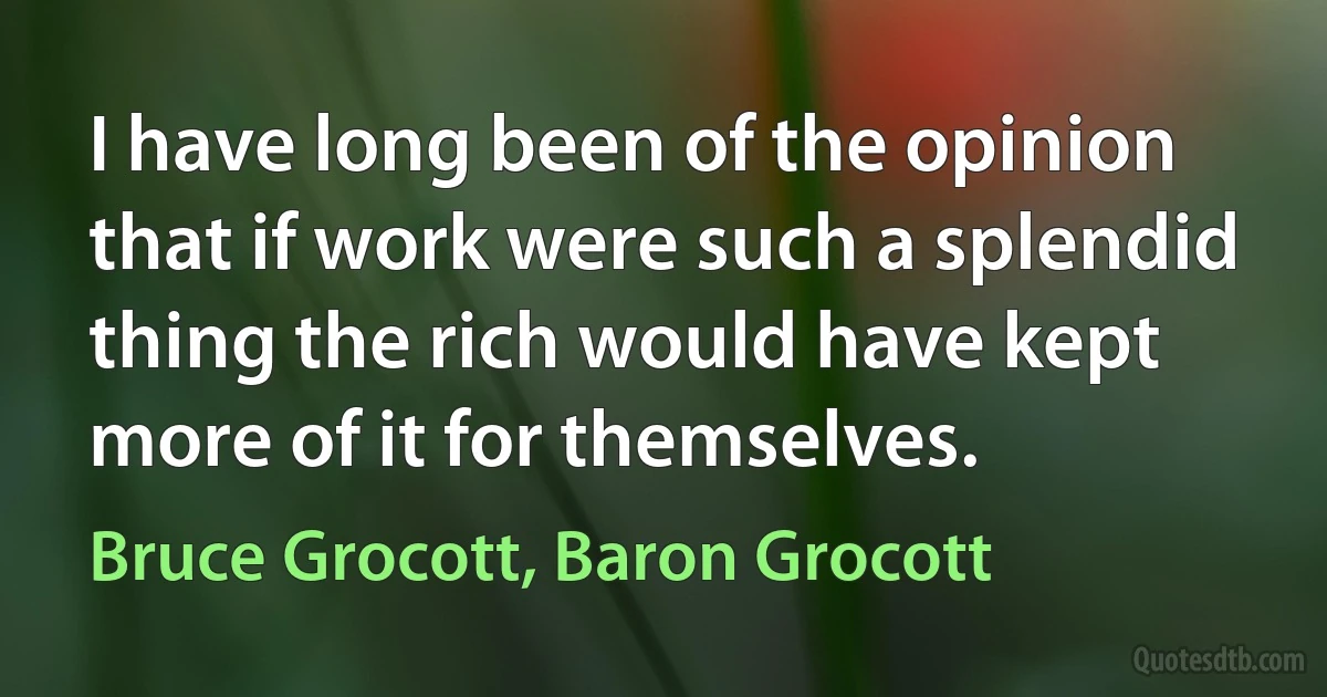 I have long been of the opinion that if work were such a splendid thing the rich would have kept more of it for themselves. (Bruce Grocott, Baron Grocott)