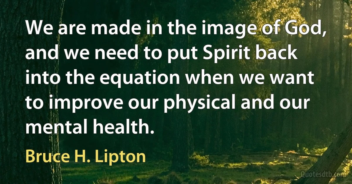 We are made in the image of God, and we need to put Spirit back into the equation when we want to improve our physical and our mental health. (Bruce H. Lipton)