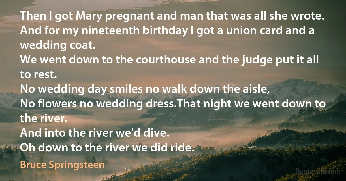 Then I got Mary pregnant and man that was all she wrote.
And for my nineteenth birthday I got a union card and a wedding coat.
We went down to the courthouse and the judge put it all to rest.
No wedding day smiles no walk down the aisle,
No flowers no wedding dress.That night we went down to the river.
And into the river we'd dive.
Oh down to the river we did ride. (Bruce Springsteen)