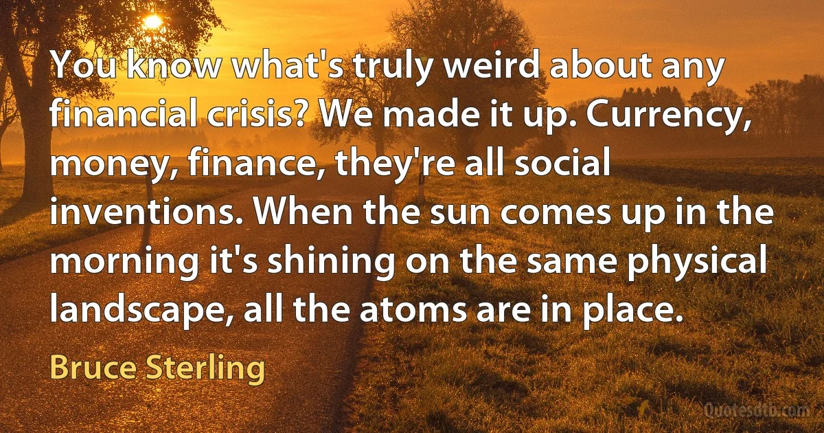 You know what's truly weird about any financial crisis? We made it up. Currency, money, finance, they're all social inventions. When the sun comes up in the morning it's shining on the same physical landscape, all the atoms are in place. (Bruce Sterling)