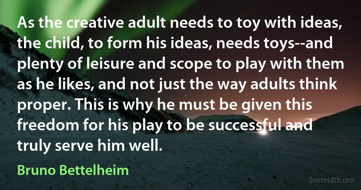 As the creative adult needs to toy with ideas, the child, to form his ideas, needs toys--and plenty of leisure and scope to play with them as he likes, and not just the way adults think proper. This is why he must be given this freedom for his play to be successful and truly serve him well. (Bruno Bettelheim)