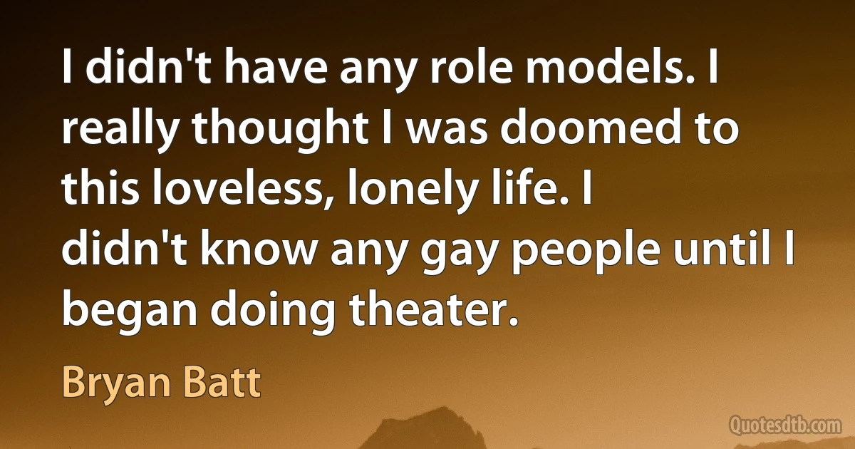 I didn't have any role models. I really thought I was doomed to this loveless, lonely life. I didn't know any gay people until I began doing theater. (Bryan Batt)