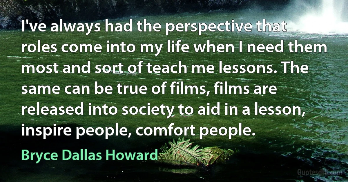 I've always had the perspective that roles come into my life when I need them most and sort of teach me lessons. The same can be true of films, films are released into society to aid in a lesson, inspire people, comfort people. (Bryce Dallas Howard)