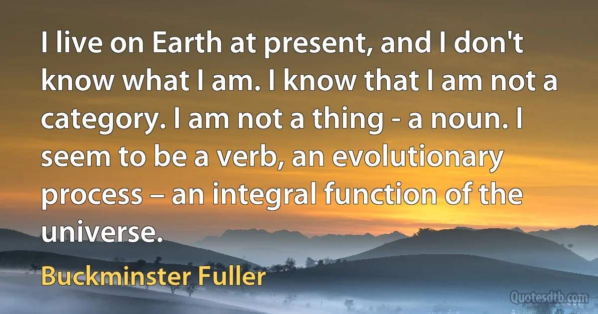 I live on Earth at present, and I don't know what I am. I know that I am not a category. I am not a thing - a noun. I seem to be a verb, an evolutionary process – an integral function of the universe. (Buckminster Fuller)