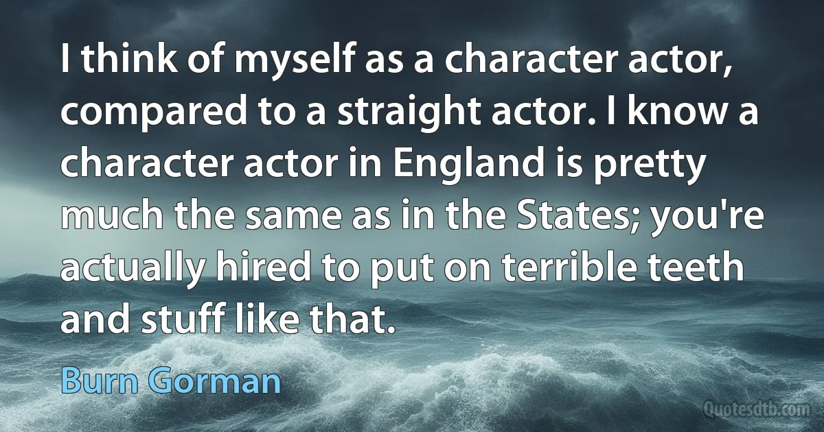 I think of myself as a character actor, compared to a straight actor. I know a character actor in England is pretty much the same as in the States; you're actually hired to put on terrible teeth and stuff like that. (Burn Gorman)