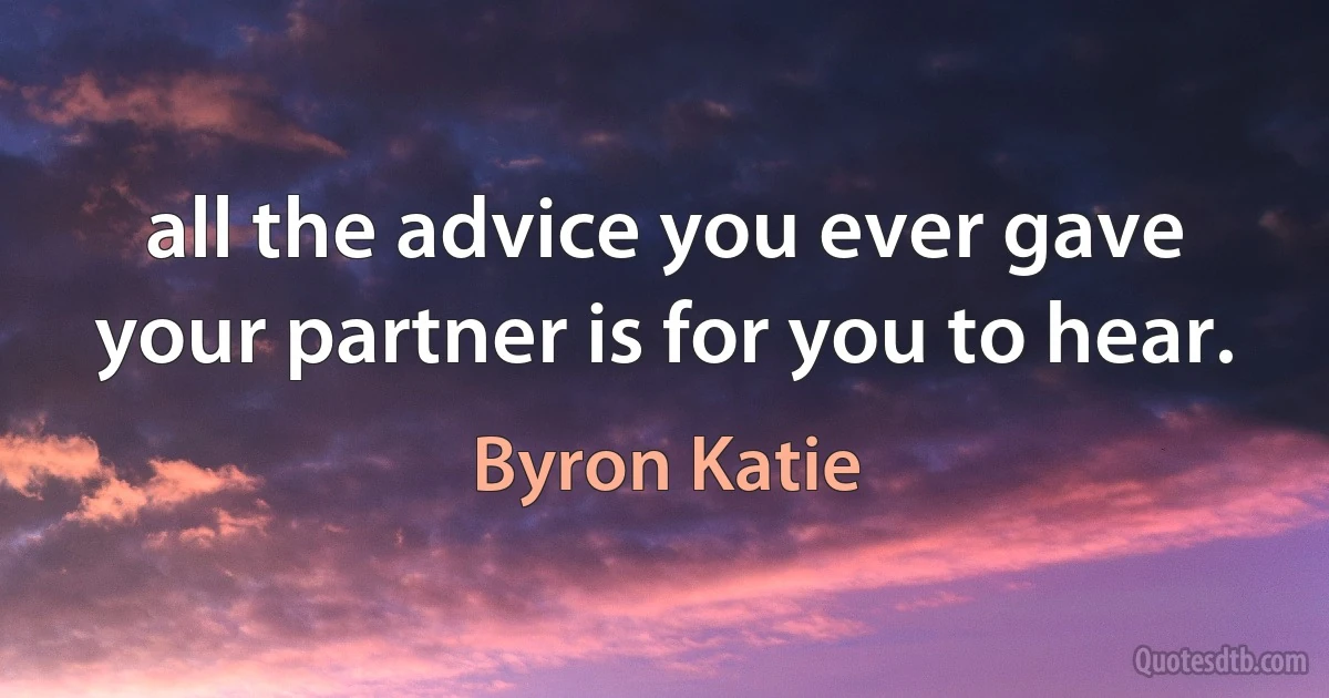 all the advice you ever gave your partner is for you to hear. (Byron Katie)