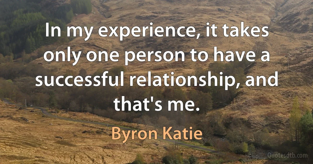 In my experience, it takes only one person to have a successful relationship, and that's me. (Byron Katie)