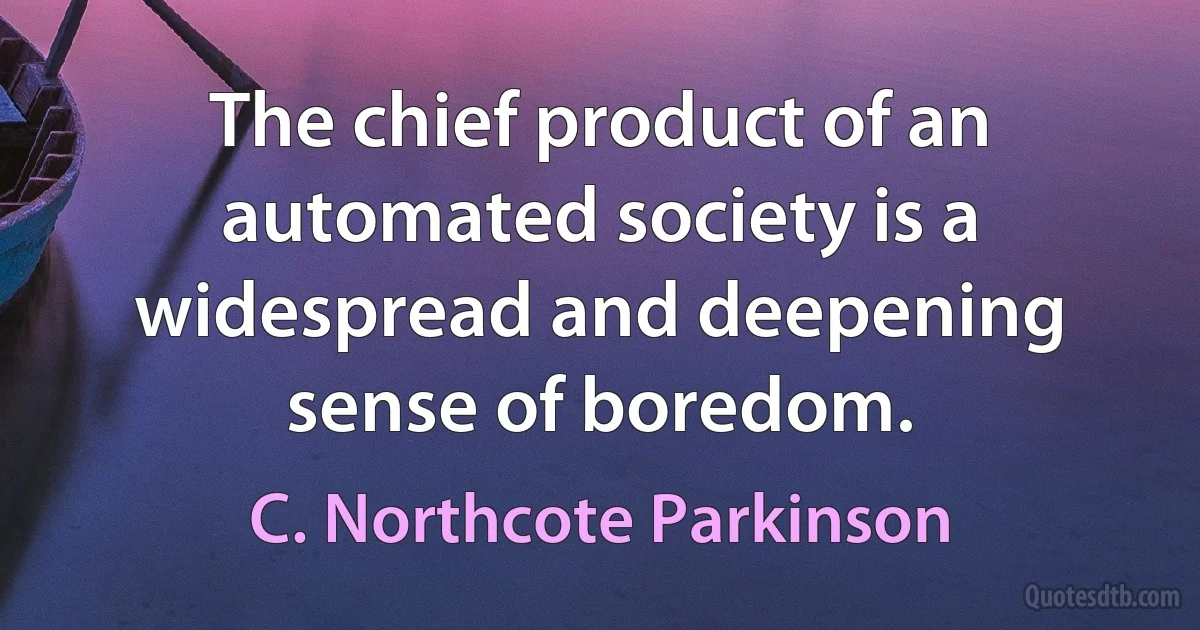 The chief product of an automated society is a widespread and deepening sense of boredom. (C. Northcote Parkinson)