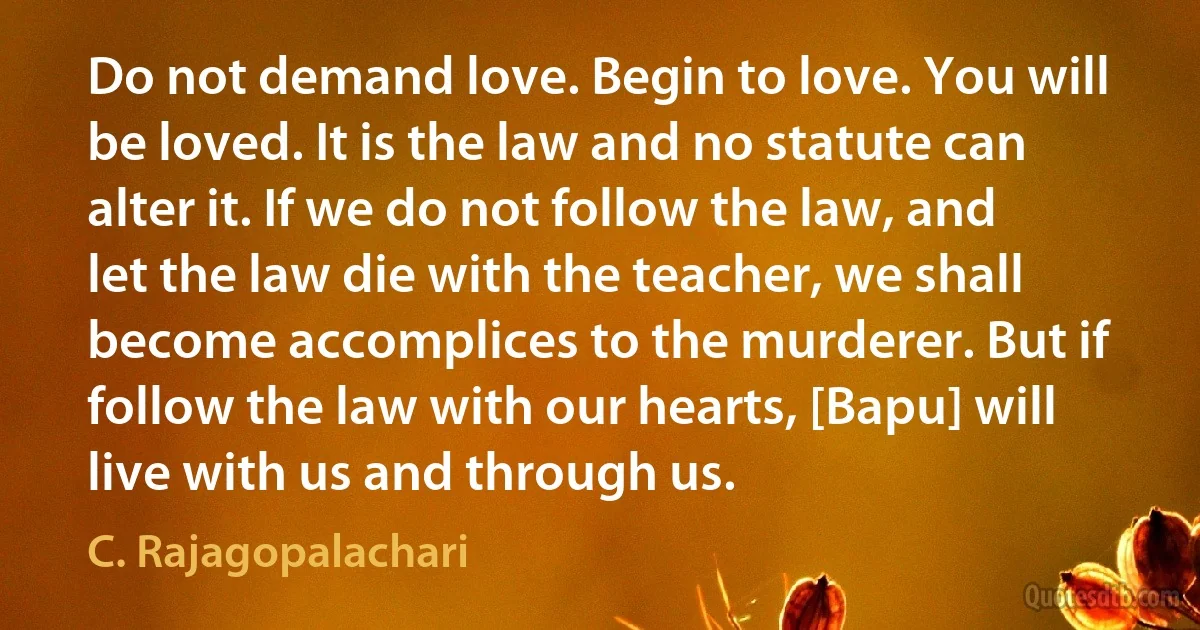 Do not demand love. Begin to love. You will be loved. It is the law and no statute can alter it. If we do not follow the law, and let the law die with the teacher, we shall become accomplices to the murderer. But if follow the law with our hearts, [Bapu] will live with us and through us. (C. Rajagopalachari)