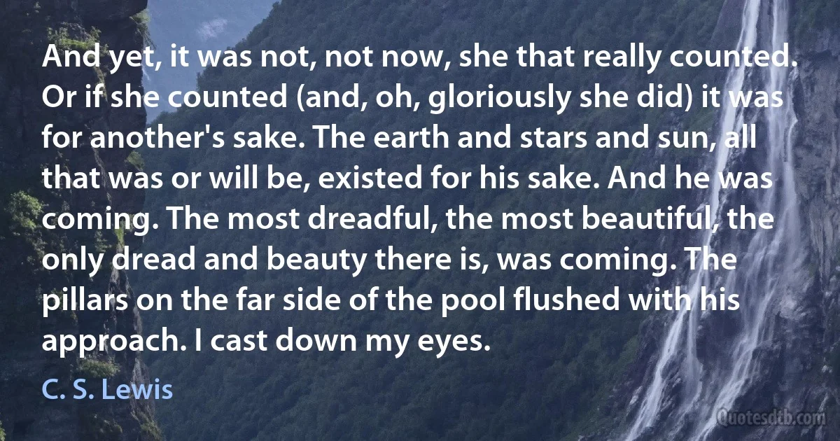 And yet, it was not, not now, she that really counted. Or if she counted (and, oh, gloriously she did) it was for another's sake. The earth and stars and sun, all that was or will be, existed for his sake. And he was coming. The most dreadful, the most beautiful, the only dread and beauty there is, was coming. The pillars on the far side of the pool flushed with his approach. I cast down my eyes. (C. S. Lewis)