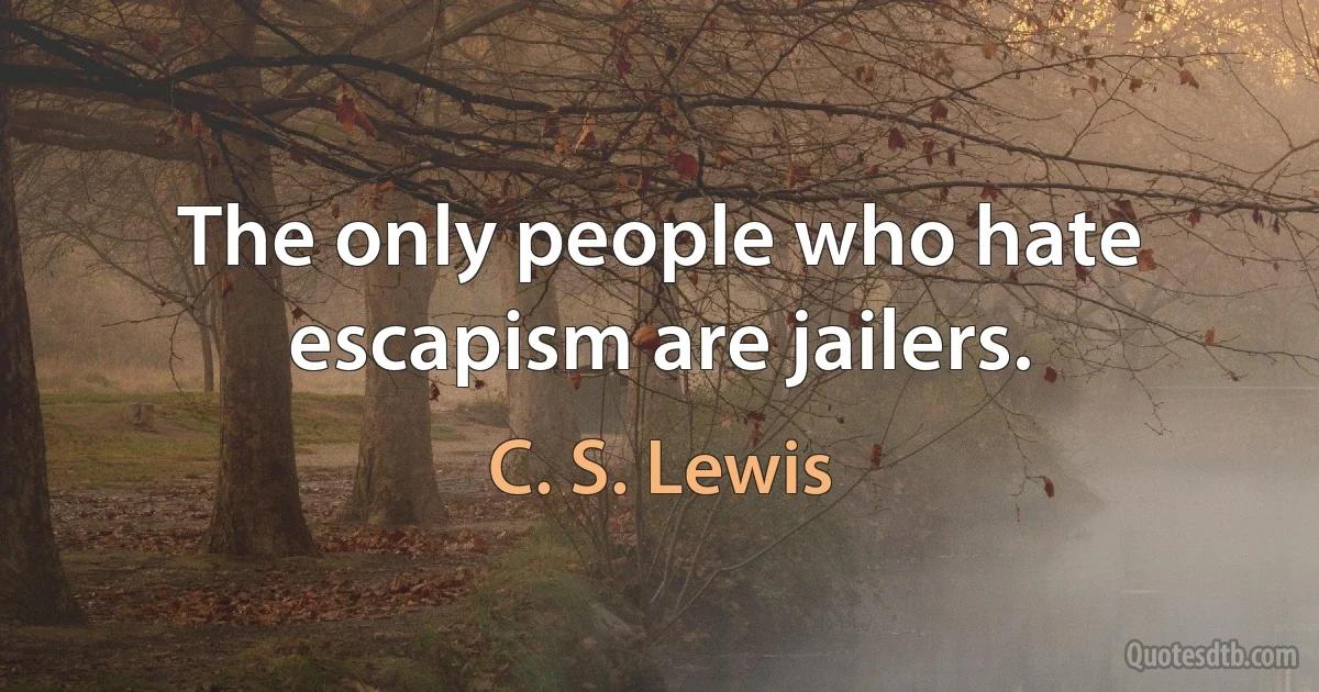 The only people who hate escapism are jailers. (C. S. Lewis)