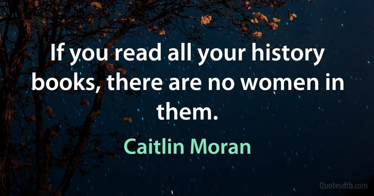 If you read all your history books, there are no women in them. (Caitlin Moran)