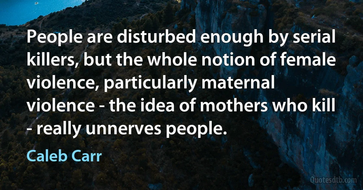 People are disturbed enough by serial killers, but the whole notion of female violence, particularly maternal violence - the idea of mothers who kill - really unnerves people. (Caleb Carr)