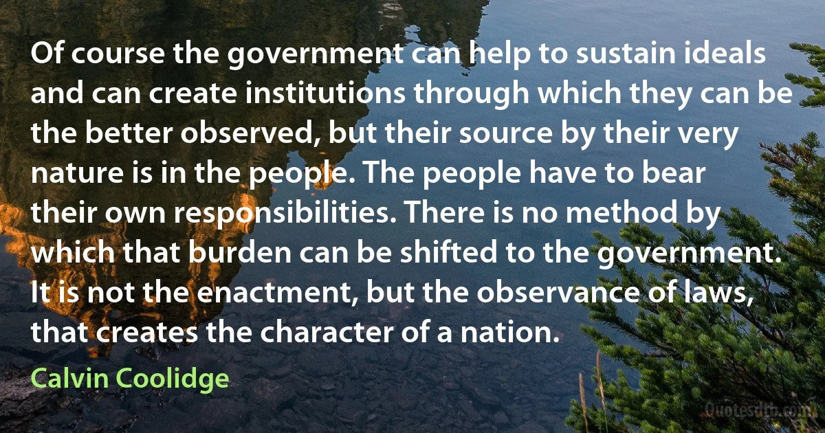 Of course the government can help to sustain ideals and can create institutions through which they can be the better observed, but their source by their very nature is in the people. The people have to bear their own responsibilities. There is no method by which that burden can be shifted to the government. It is not the enactment, but the observance of laws, that creates the character of a nation. (Calvin Coolidge)