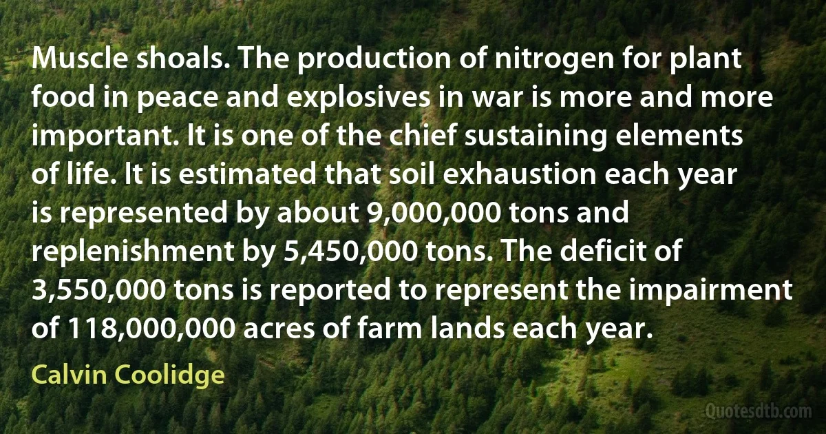 Muscle shoals. The production of nitrogen for plant food in peace and explosives in war is more and more important. It is one of the chief sustaining elements of life. It is estimated that soil exhaustion each year is represented by about 9,000,000 tons and replenishment by 5,450,000 tons. The deficit of 3,550,000 tons is reported to represent the impairment of 118,000,000 acres of farm lands each year. (Calvin Coolidge)